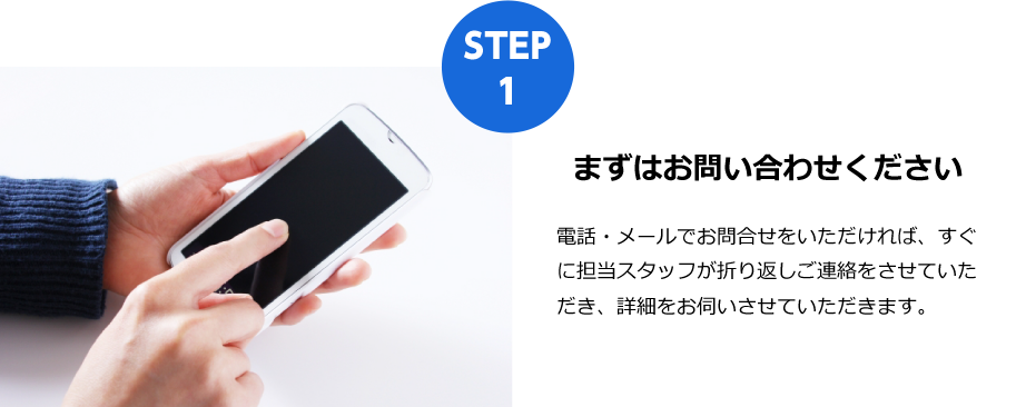 まずはお問い合わせください
電話・メールでお問合せをいただければ、すぐに担当スタッフが折り返しご連絡をさせていただき、詳細をお伺いさせていただきます。